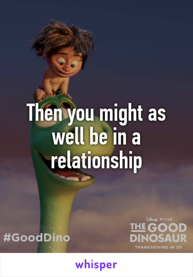 Then you might as well be in a relationship