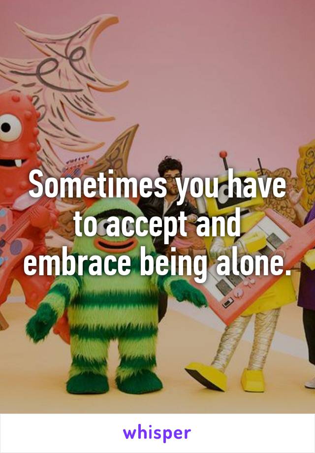 Sometimes you have to accept and embrace being alone.