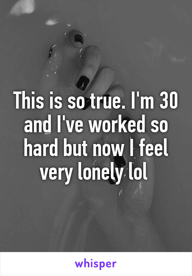 This is so true. I'm 30 and I've worked so hard but now I feel very lonely lol 