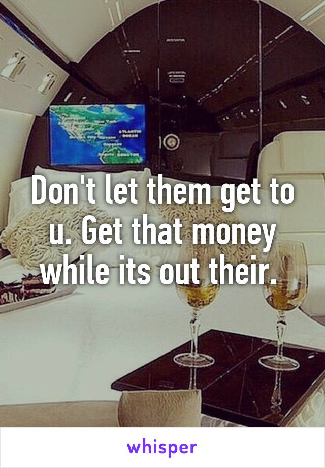 Don't let them get to u. Get that money while its out their. 