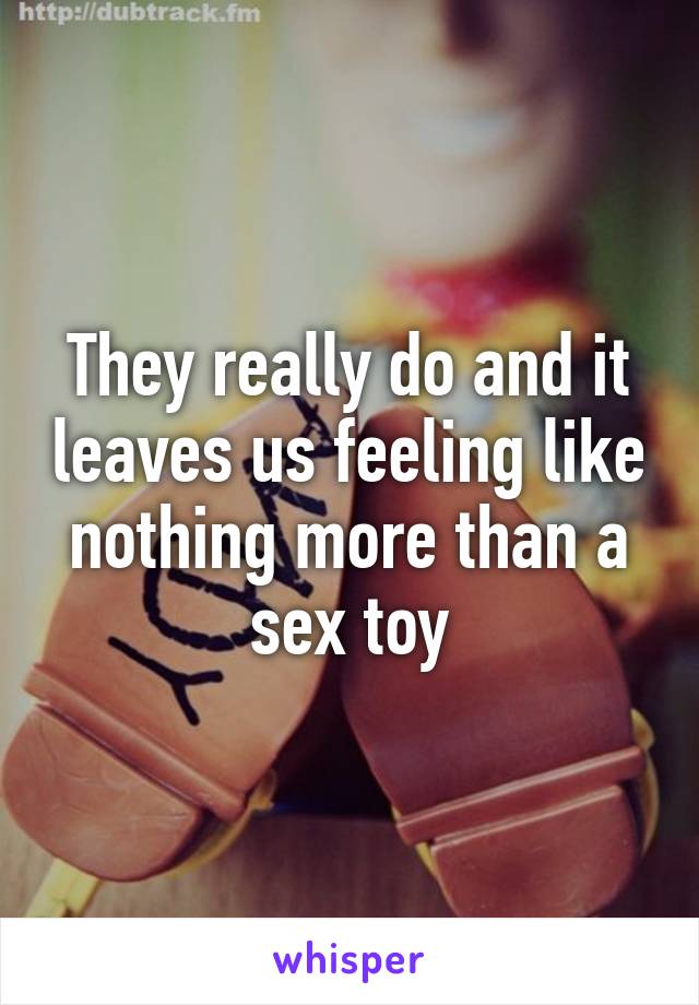 They really do and it leaves us feeling like nothing more than a sex toy