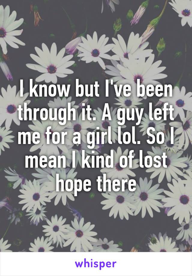 I know but I've been through it. A guy left me for a girl lol. So I mean I kind of lost hope there