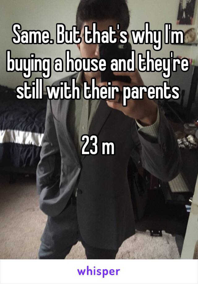 Same. But that's why I'm buying a house and they're still with their parents 

23 m