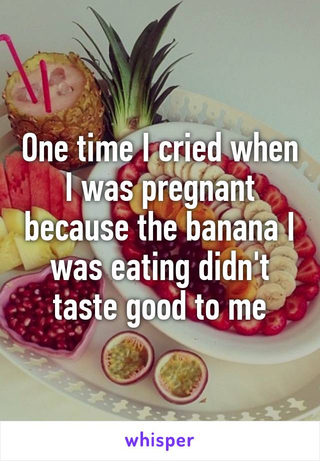 One time I cried when I was pregnant because the banana I was eating didn't taste good to me