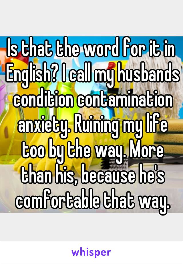 Is that the word for it in English? I call my husbands condition contamination anxiety. Ruining my life too by the way. More than his, because he's comfortable that way.
