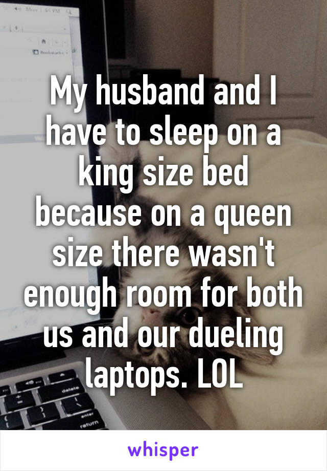 My husband and I have to sleep on a king size bed because on a queen size there wasn't enough room for both us and our dueling laptops. LOL