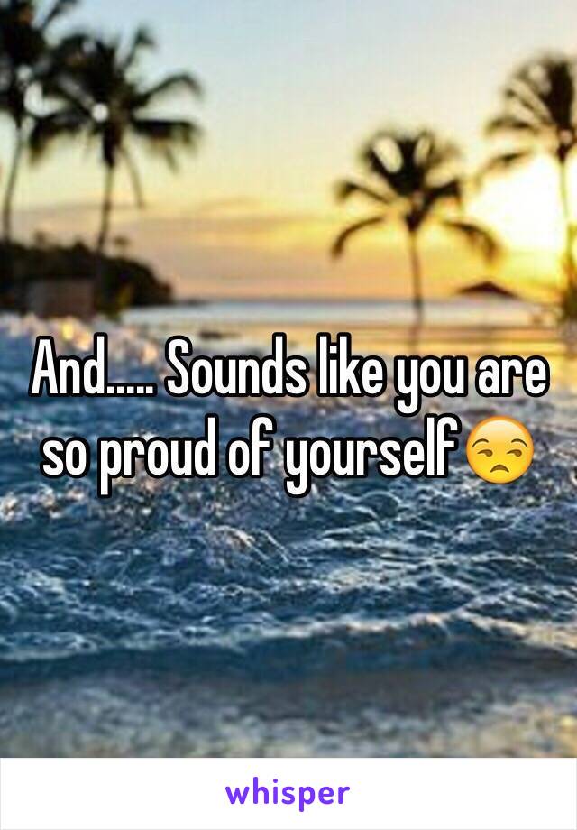 And..... Sounds like you are so proud of yourself😒