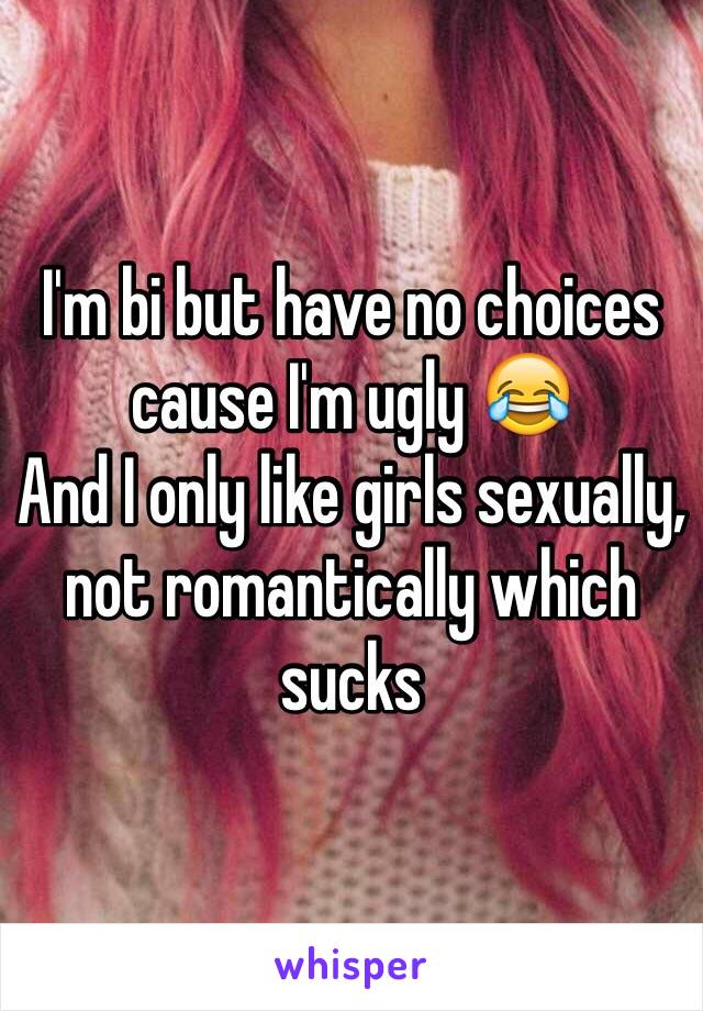 I'm bi but have no choices cause I'm ugly 😂
And I only like girls sexually, not romantically which sucks