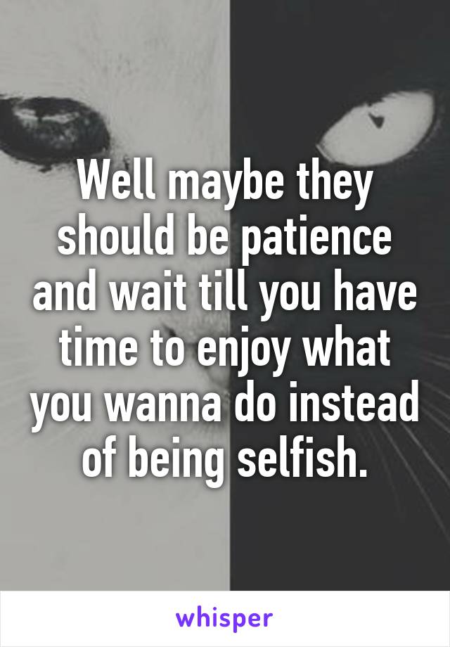 Well maybe they should be patience and wait till you have time to enjoy what you wanna do instead of being selfish.