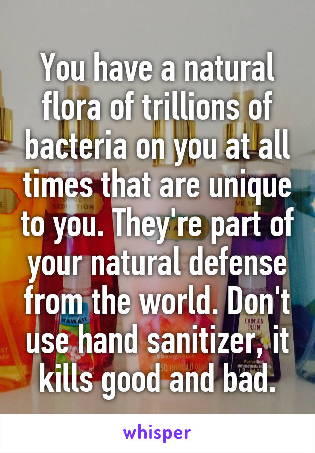 You have a natural flora of trillions of bacteria on you at all times that are unique to you. They're part of your natural defense from the world. Don't use hand sanitizer, it kills good and bad.