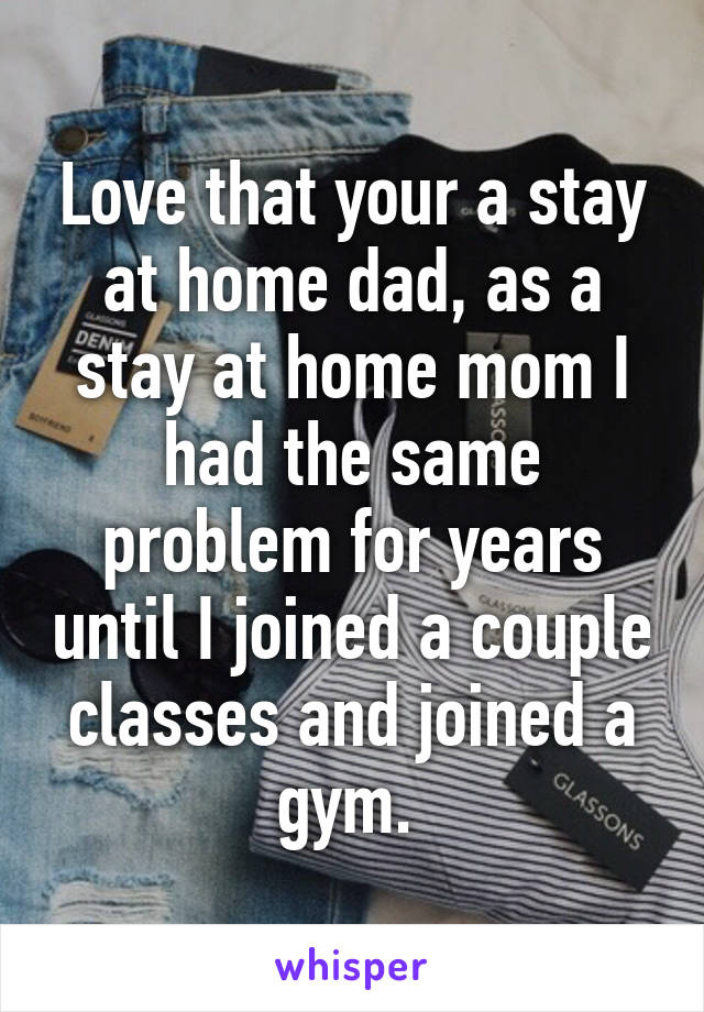 Love that your a stay at home dad, as a stay at home mom I had the same problem for years until I joined a couple classes and joined a gym. 
