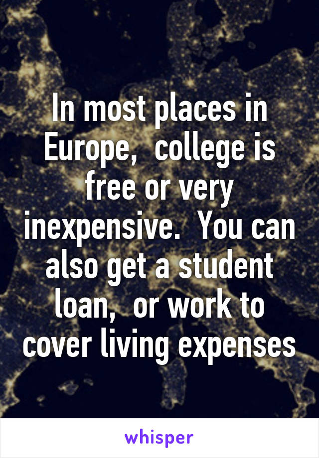 In most places in Europe,  college is free or very inexpensive.  You can also get a student loan,  or work to cover living expenses