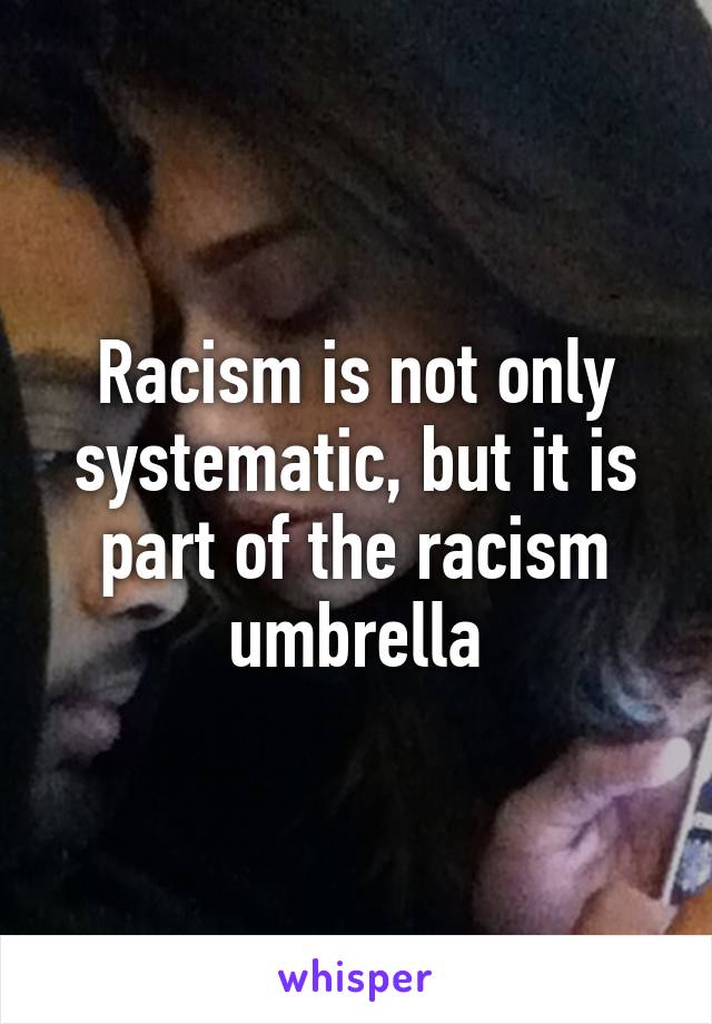 Racism is not only systematic, but it is part of the racism umbrella
