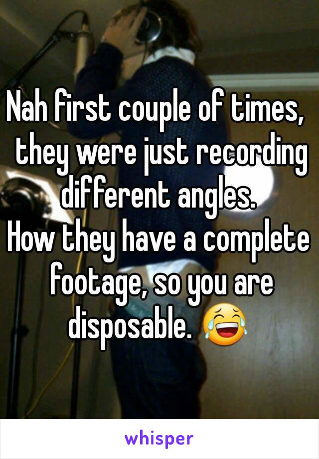 Nah first couple of times,  they were just recording different angles. 
How they have a complete footage, so you are disposable. 😂 