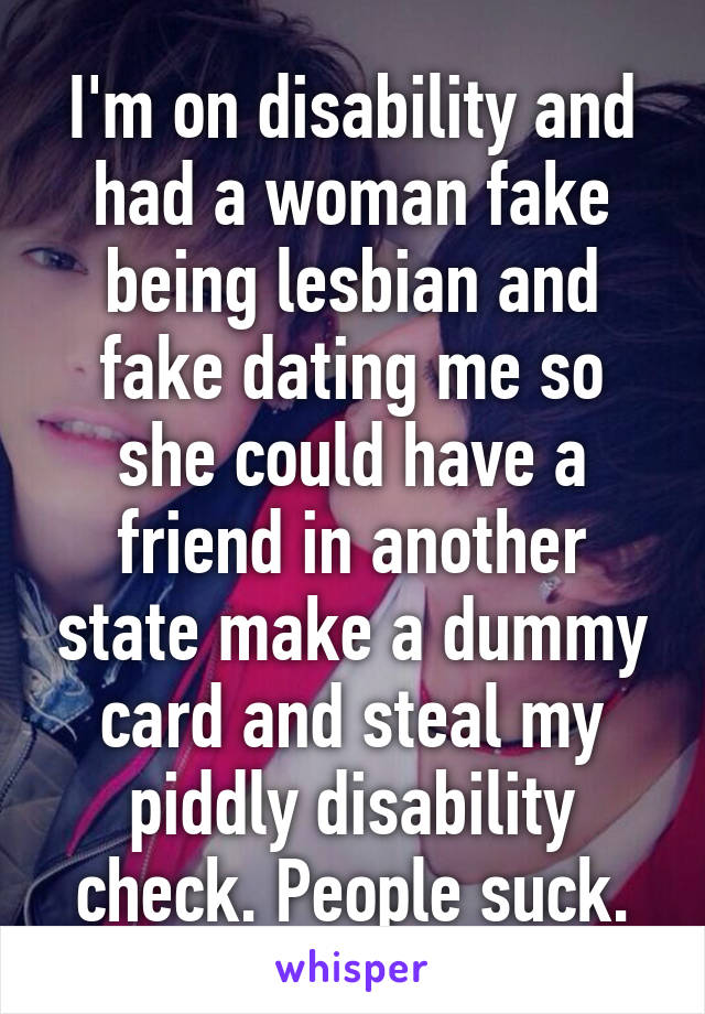 I'm on disability and had a woman fake being lesbian and fake dating me so she could have a friend in another state make a dummy card and steal my piddly disability check. People suck.
