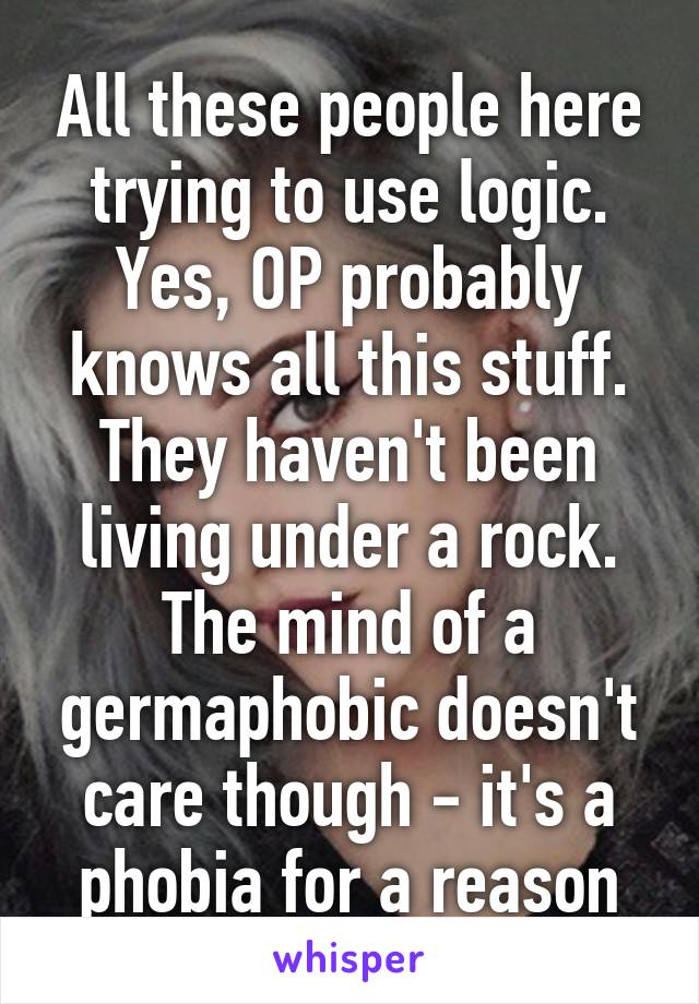 All these people here trying to use logic. Yes, OP probably knows all this stuff. They haven't been living under a rock. The mind of a germaphobic doesn't care though - it's a phobia for a reason