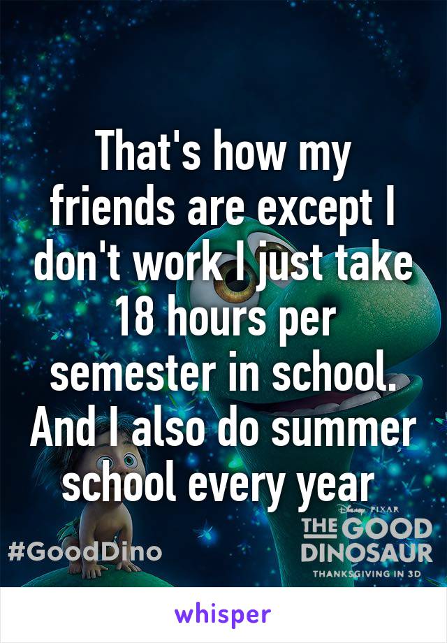 That's how my friends are except I don't work I just take 18 hours per semester in school. And I also do summer school every year 