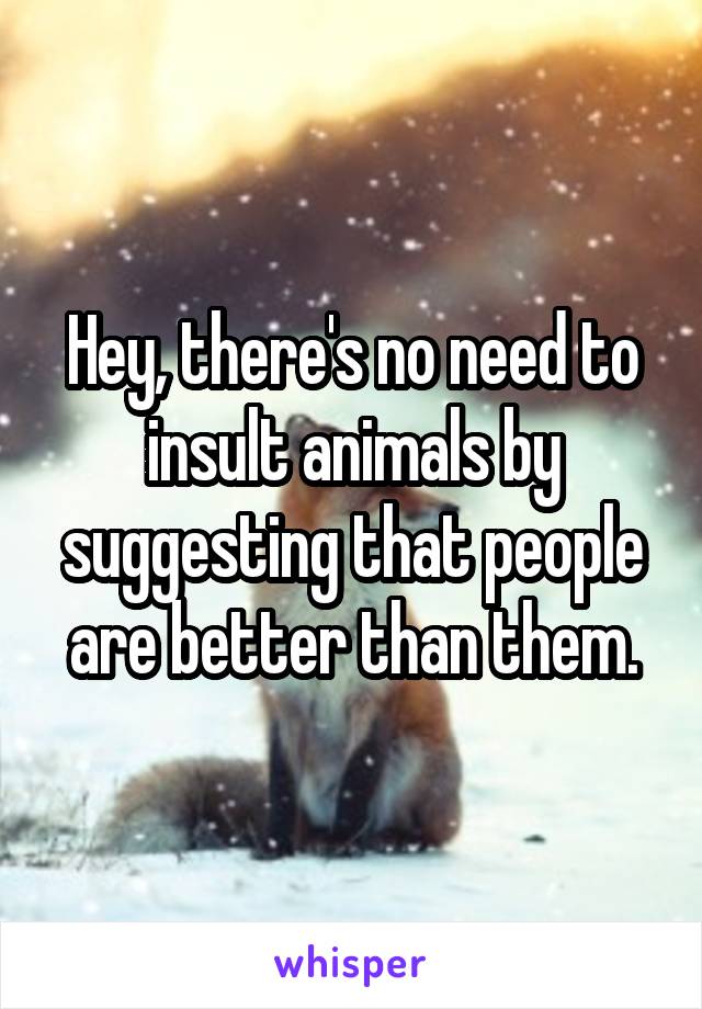 Hey, there's no need to insult animals by suggesting that people are better than them.