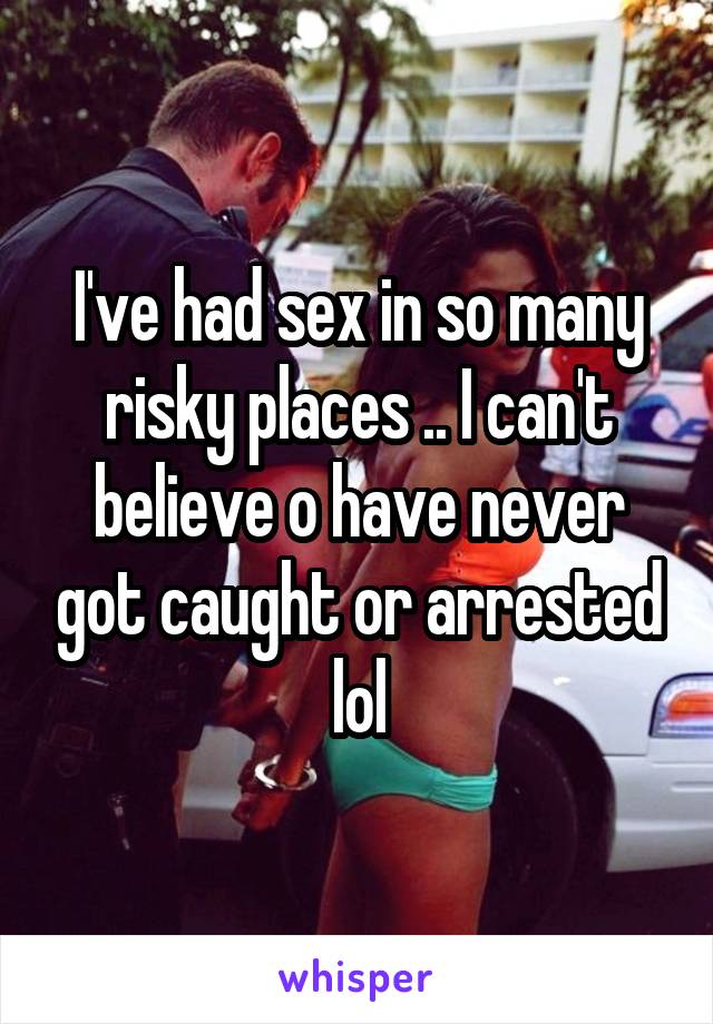 I've had sex in so many risky places .. I can't believe o have never got caught or arrested lol