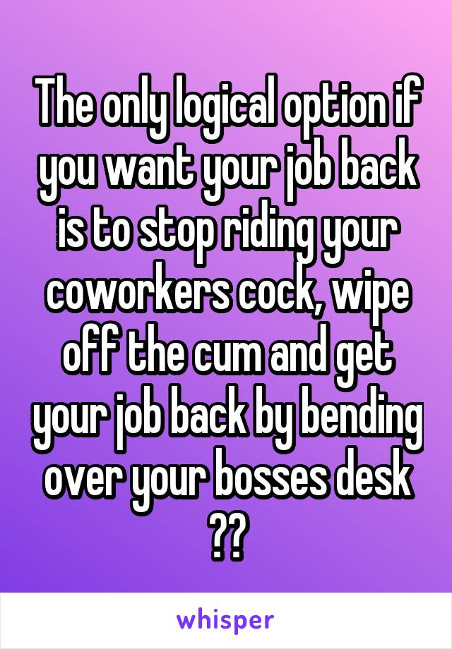 The only logical option if you want your job back is to stop riding your coworkers cock, wipe off the cum and get your job back by bending over your bosses desk 👍🏼