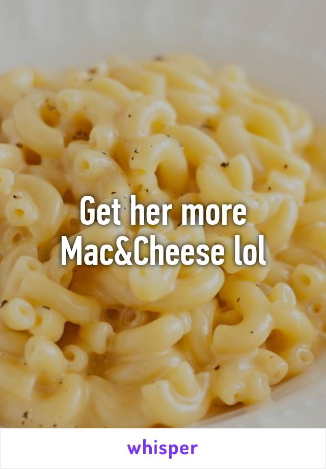 Get her more Mac&Cheese lol