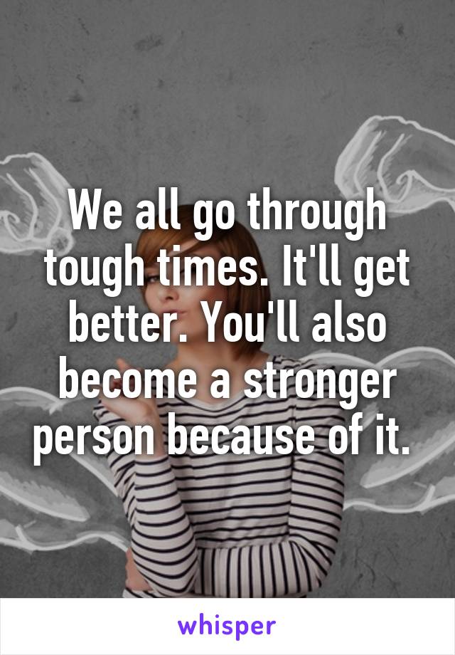 We all go through tough times. It'll get better. You'll also become a stronger person because of it. 
