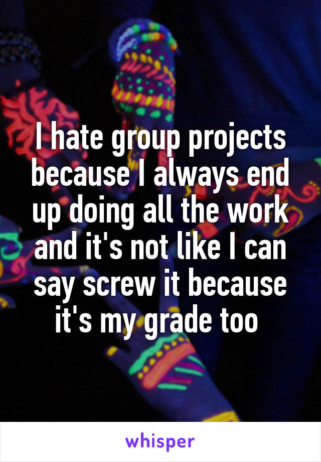 I hate group projects because I always end up doing all the work and it's not like I can say screw it because it's my grade too 