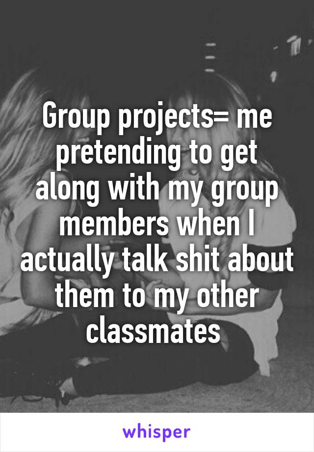 Group projects= me pretending to get along with my group members when I actually talk shit about them to my other classmates 