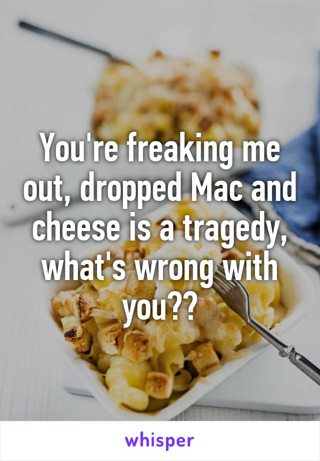 You're freaking me out, dropped Mac and cheese is a tragedy, what's wrong with you??