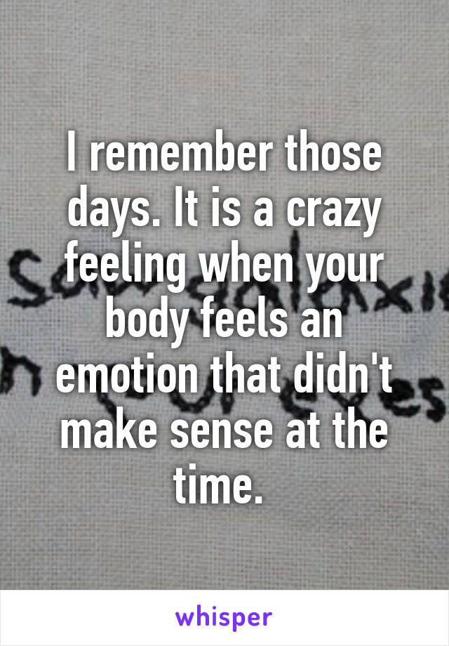 I remember those days. It is a crazy feeling when your body feels an emotion that didn't make sense at the time. 