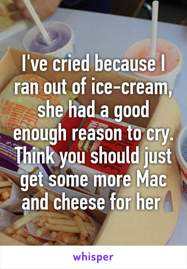 I've cried because I ran out of ice-cream, she had a good enough reason to cry. Think you should just get some more Mac and cheese for her 