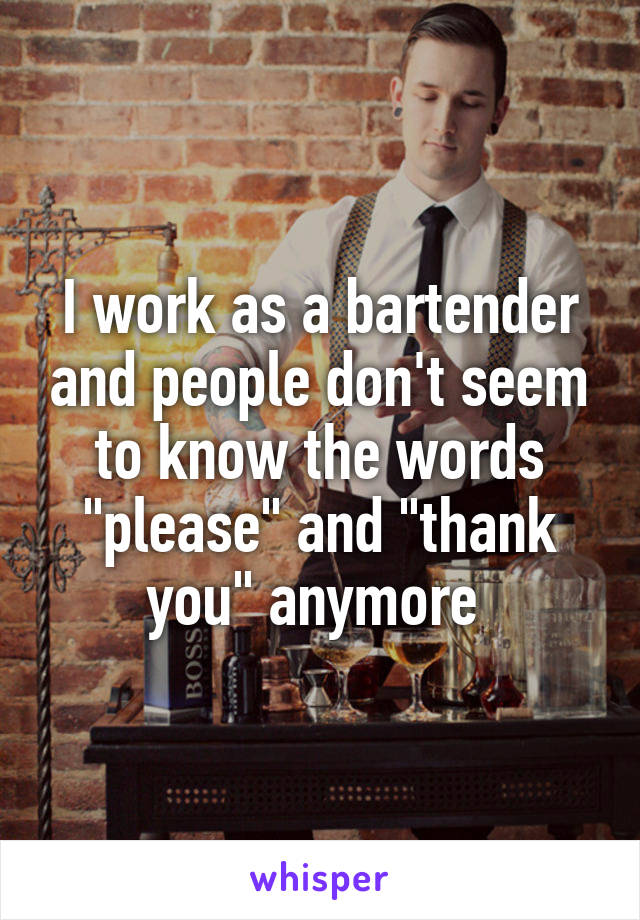 I work as a bartender and people don't seem to know the words "please" and "thank you" anymore 