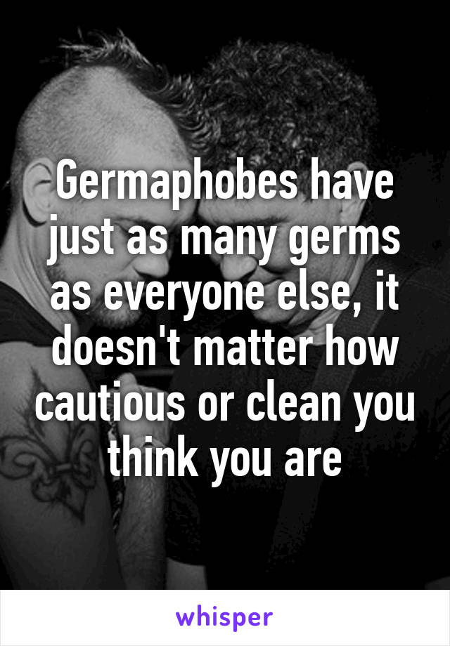 Germaphobes have just as many germs as everyone else, it doesn't matter how cautious or clean you think you are