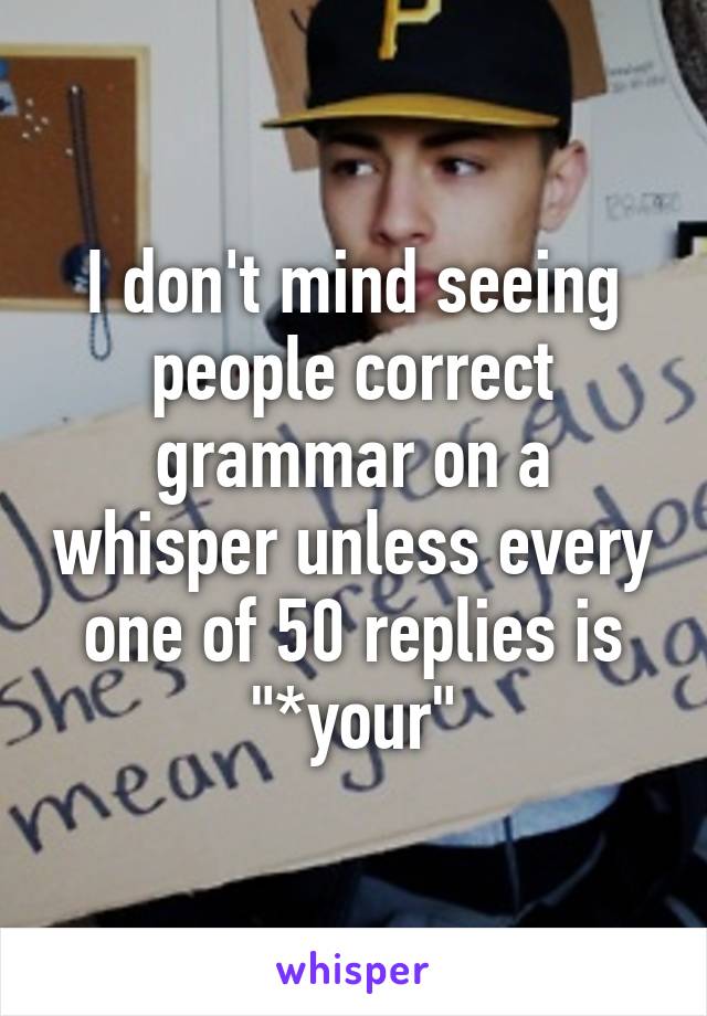 I don't mind seeing people correct grammar on a whisper unless every one of 50 replies is "*your"