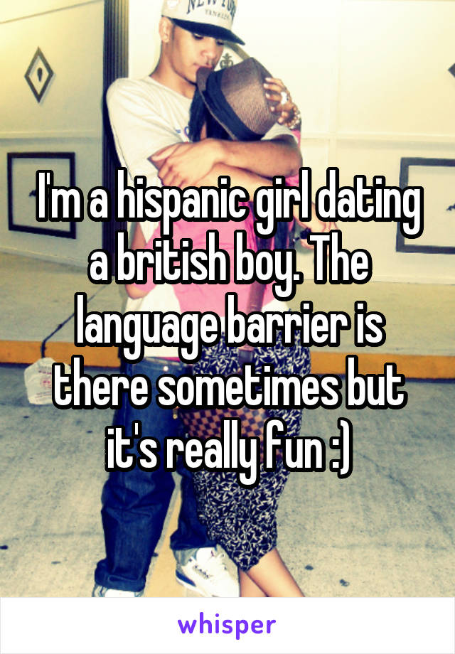 I'm a hispanic girl dating a british boy. The language barrier is there sometimes but it's really fun :)