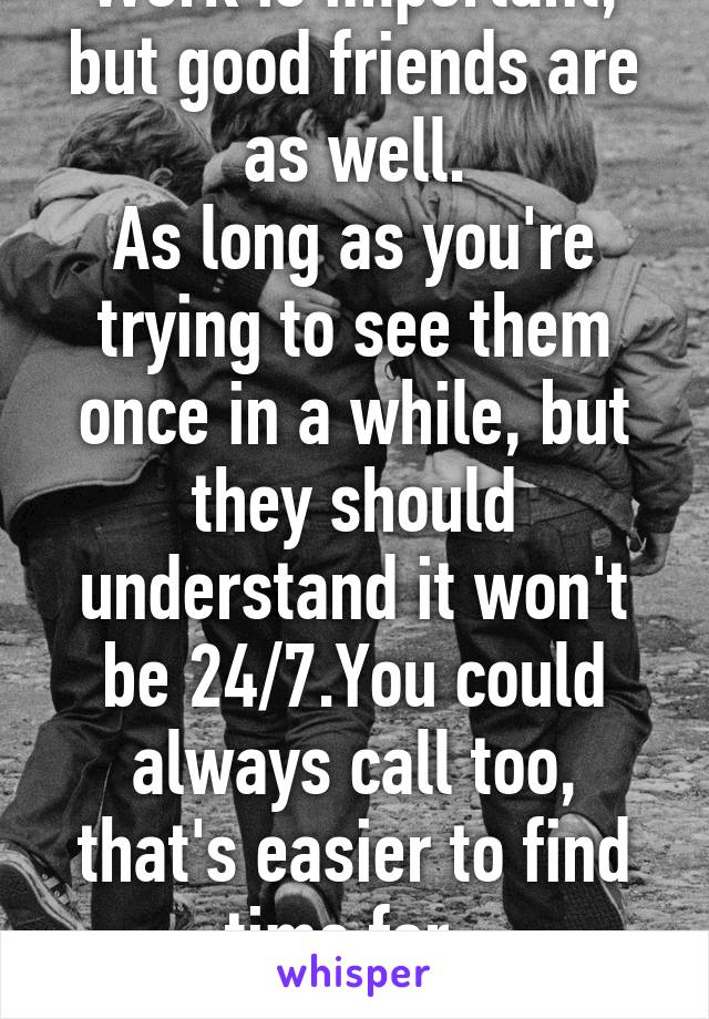 Work is important, but good friends are as well.
As long as you're trying to see them once in a while, but they should understand it won't be 24/7.You could always call too, that's easier to find time for. 
