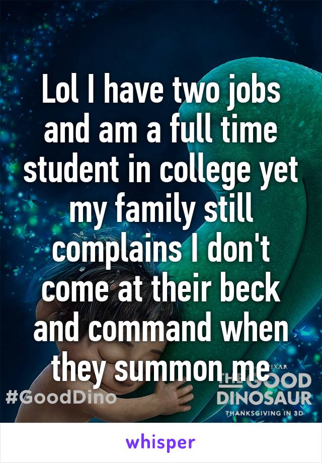 Lol I have two jobs and am a full time student in college yet my family still complains I don't come at their beck and command when they summon me