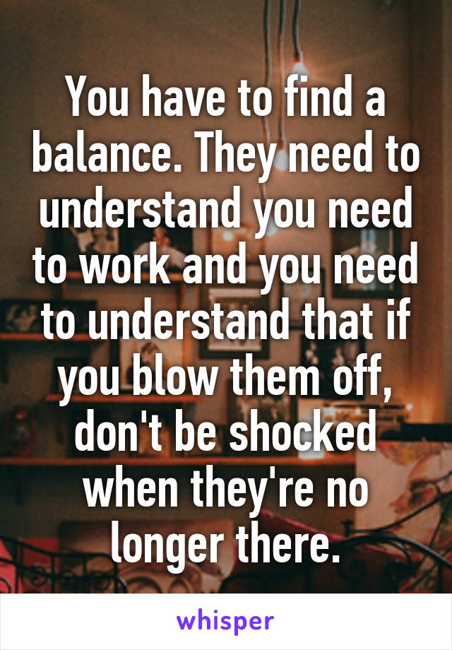 You have to find a balance. They need to understand you need to work and you need to understand that if you blow them off, don't be shocked when they're no longer there.