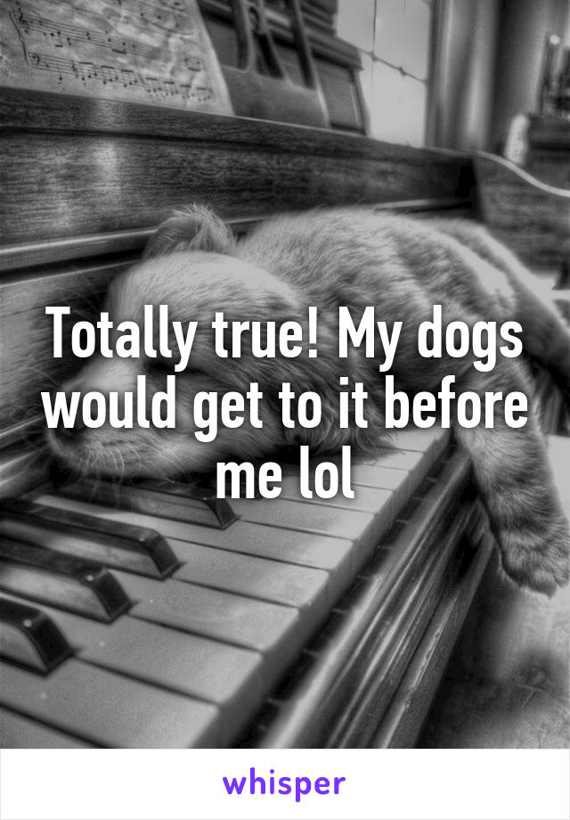Totally true! My dogs would get to it before me lol
