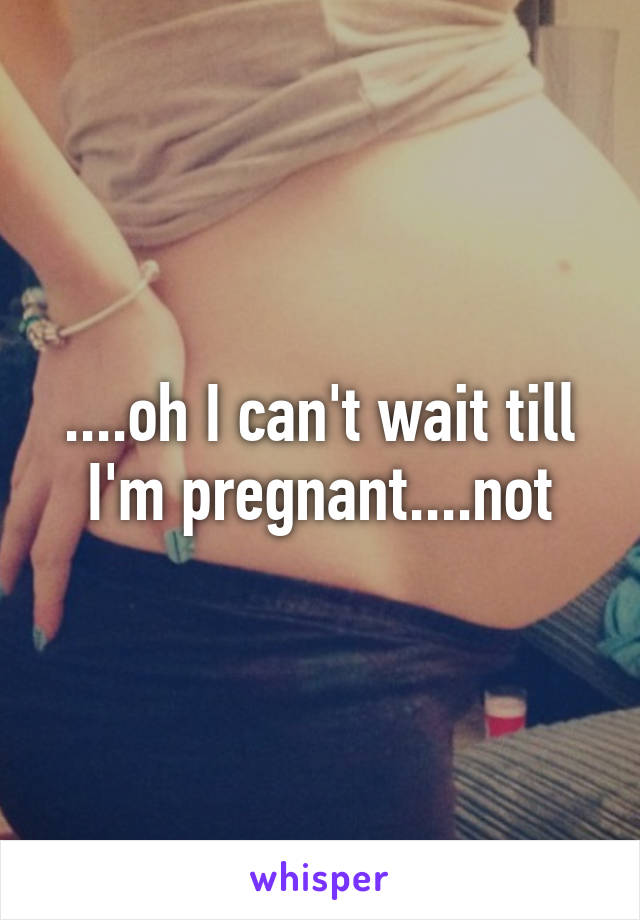 ....oh I can't wait till I'm pregnant....not