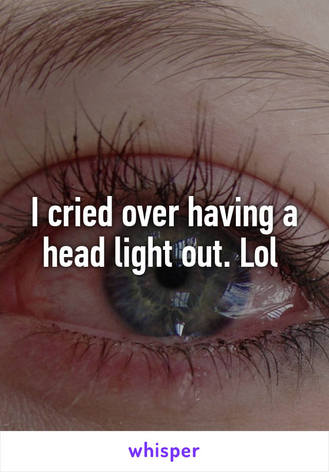 I cried over having a head light out. Lol 