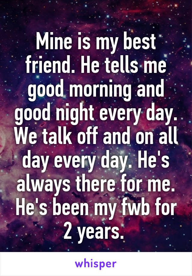 Mine is my best friend. He tells me good morning and good night every day. We talk off and on all day every day. He's always there for me. He's been my fwb for 2 years. 