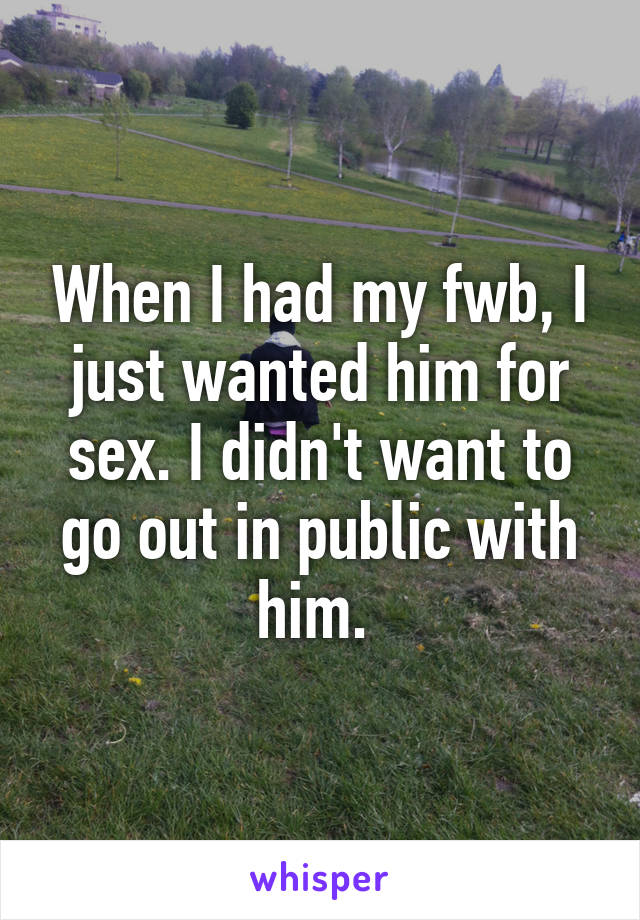 When I had my fwb, I just wanted him for sex. I didn't want to go out in public with him. 