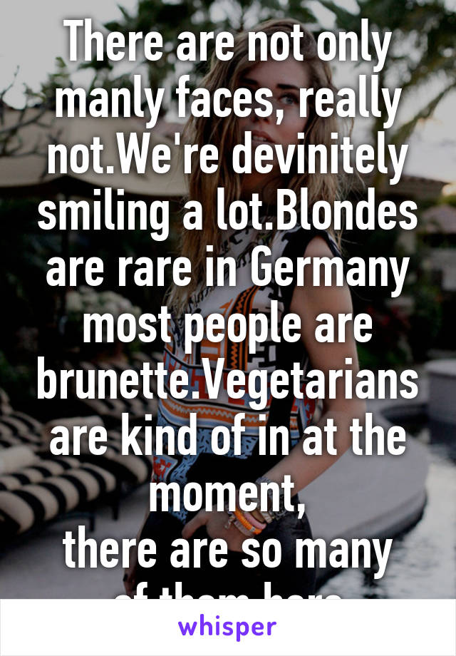 There are not only manly faces, really not.We're devinitely smiling a lot.Blondes are rare in Germany most people are brunette.Vegetarians are kind of in at the moment,
there are so many of them here