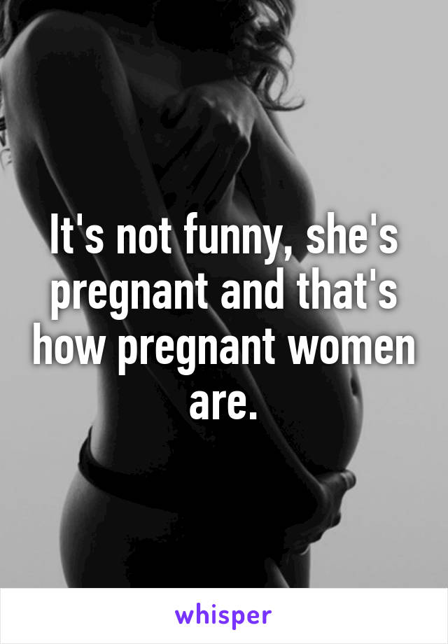 It's not funny, she's pregnant and that's how pregnant women are.