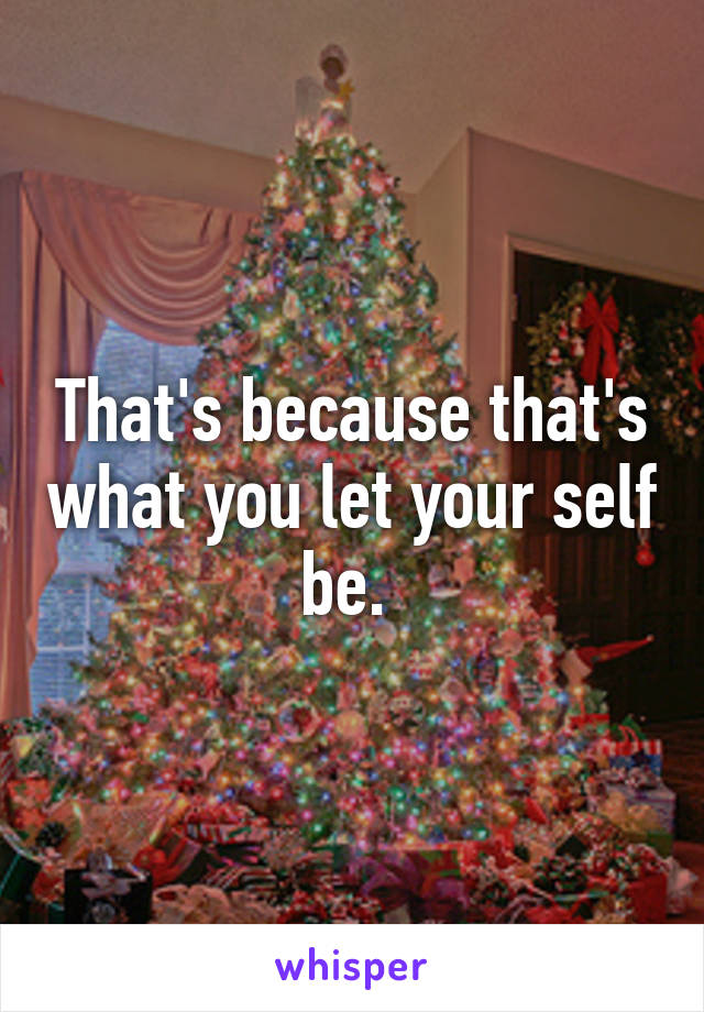 That's because that's what you let your self be. 