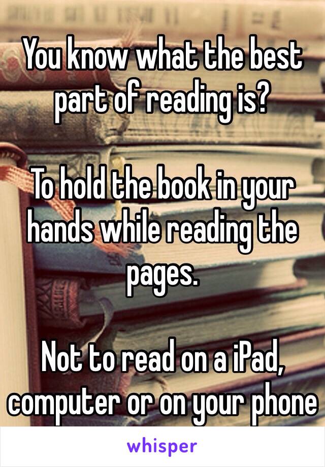 You know what the best part of reading is?

To hold the book in your hands while reading the pages. 

Not to read on a iPad, computer or on your phone
