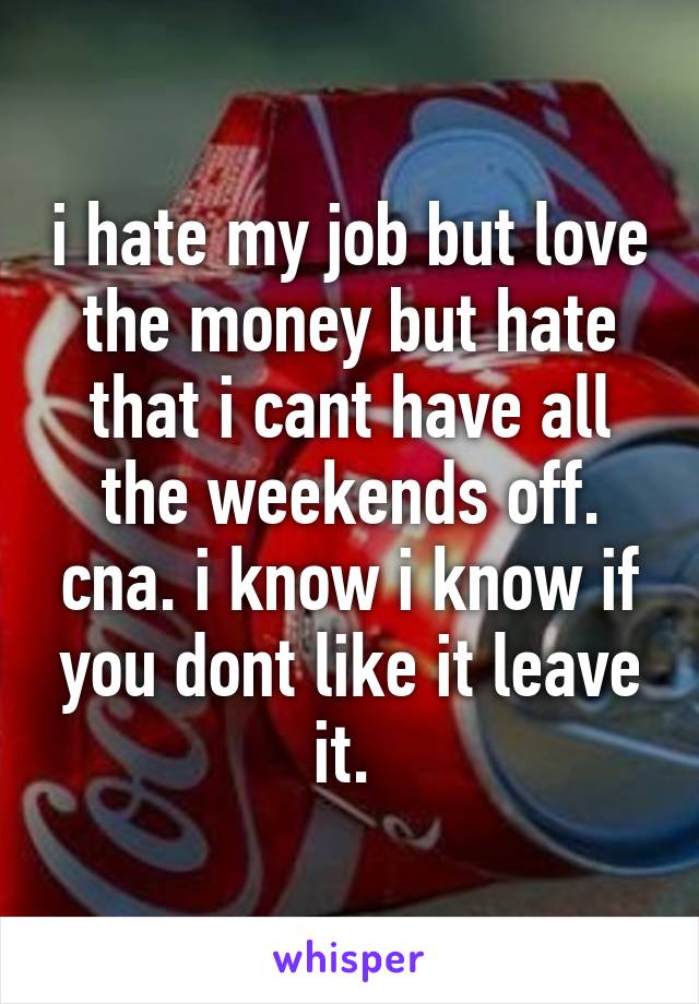 i hate my job but love the money but hate that i cant have all the weekends off. cna. i know i know if you dont like it leave it. 