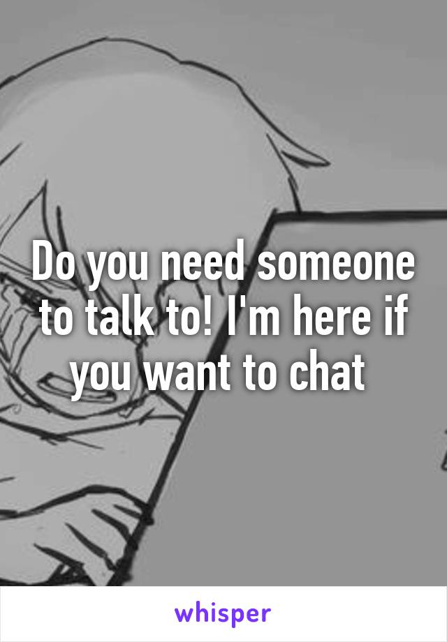 Do you need someone to talk to! I'm here if you want to chat 