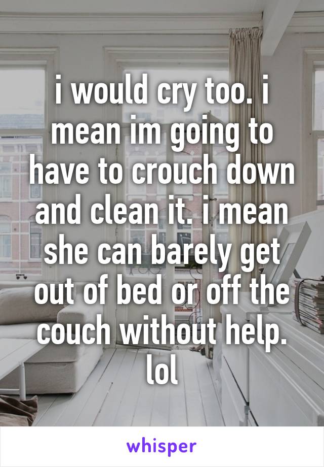i would cry too. i mean im going to have to crouch down and clean it. i mean she can barely get out of bed or off the couch without help. lol
